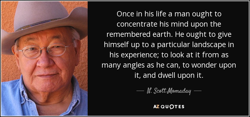 Once in his life a man ought to concentrate his mind upon the remembered earth. He ought to give himself up to a particular landscape in his experience; to look at it from as many angles as he can, to wonder upon it, and dwell upon it. - N. Scott Momaday
