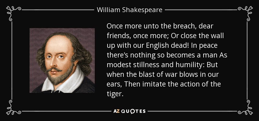 Once more unto the breach, dear friends, once more; Or close the wall up with our English dead! In peace there's nothing so becomes a man As modest stillness and humility: But when the blast of war blows in our ears, Then imitate the action of the tiger. - William Shakespeare