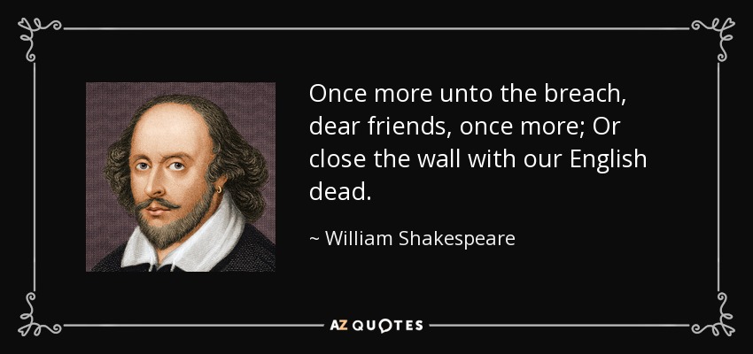 Once more unto the breach, dear friends, once more; Or close the wall with our English dead. - William Shakespeare