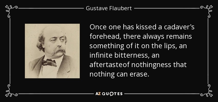 Once one has kissed a cadaver's forehead, there always remains something of it on the lips, an infinite bitterness, an aftertasteof nothingness that nothing can erase. - Gustave Flaubert