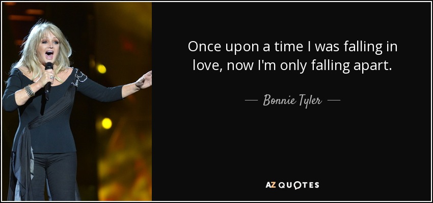 Once upon a time I was falling in love, now I'm only falling apart. - Bonnie Tyler