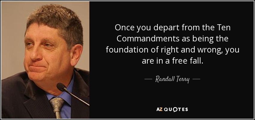 Once you depart from the Ten Commandments as being the foundation of right and wrong, you are in a free fall. - Randall Terry