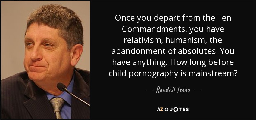 Once you depart from the Ten Commandments, you have relativism, humanism, the abandonment of absolutes. You have anything. How long before child pornography is mainstream? - Randall Terry