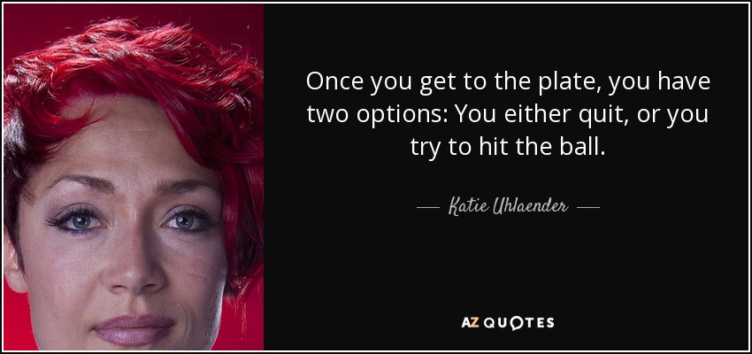 Once you get to the plate, you have two options: You either quit, or you try to hit the ball. - Katie Uhlaender