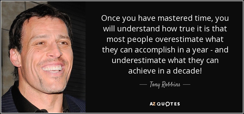 Once you have mastered time, you will understand how true it is that most people overestimate what they can accomplish in a year - and underestimate what they can achieve in a decade! - Tony Robbins