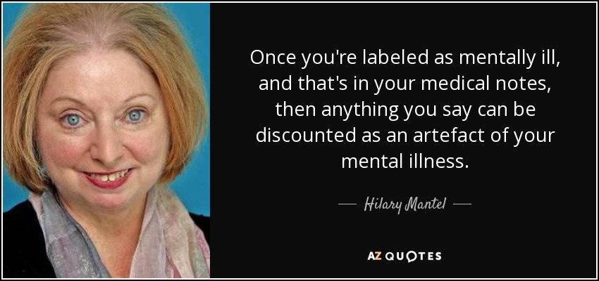 Once you're labeled as mentally ill, and that's in your medical notes, then anything you say can be discounted as an artefact of your mental illness. - Hilary Mantel