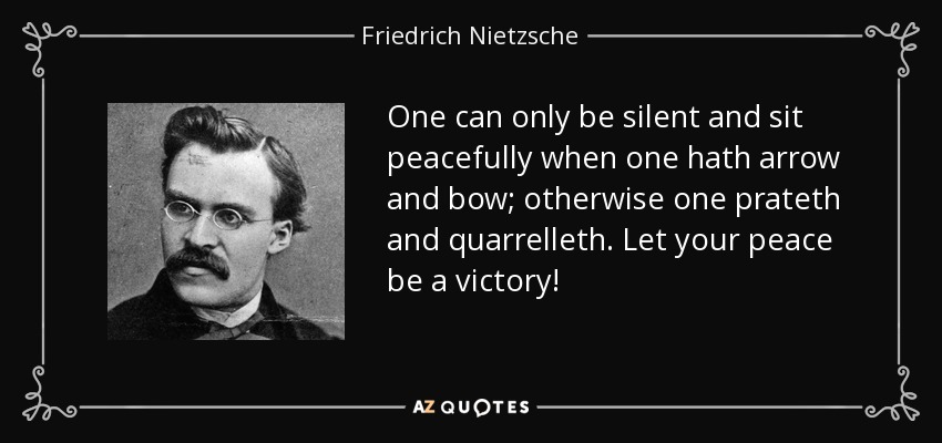 One can only be silent and sit peacefully when one hath arrow and bow; otherwise one prateth and quarrelleth. Let your peace be a victory! - Friedrich Nietzsche