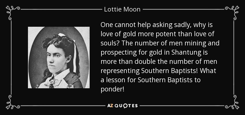 One cannot help asking sadly, why is love of gold more potent than love of souls? The number of men mining and prospecting for gold in Shantung is more than double the number of men representing Southern Baptists! What a lesson for Southern Baptists to ponder! - Lottie Moon