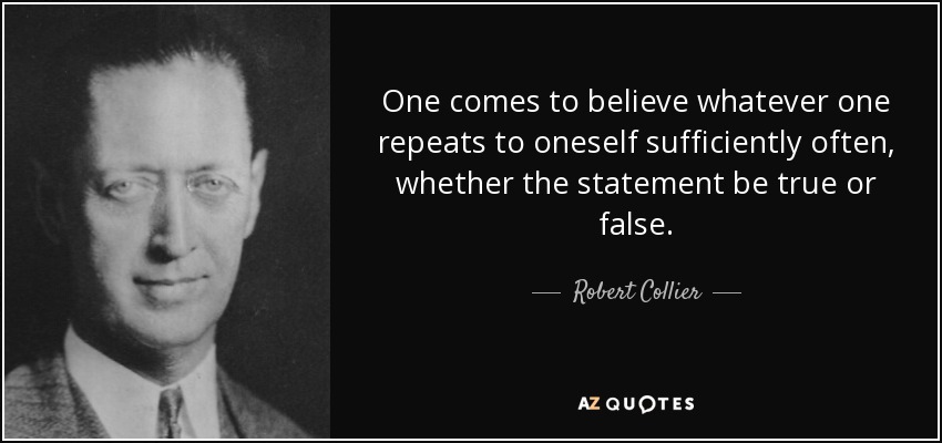 One comes to believe whatever one repeats to oneself sufficiently often, whether the statement be true or false. - Robert Collier