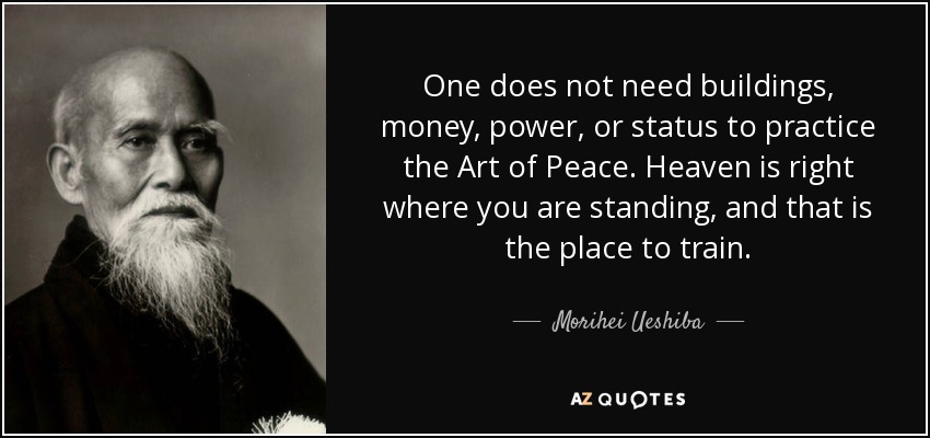 One does not need buildings, money, power, or status to practice the Art of Peace. Heaven is right where you are standing, and that is the place to train. - Morihei Ueshiba