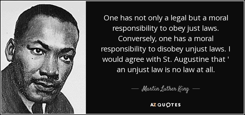 One has not only a legal but a moral responsibility to obey just laws. Conversely, one has a moral responsibility to disobey unjust laws. I would agree with St. Augustine that ' an unjust law is no law at all. - Martin Luther King, Jr.