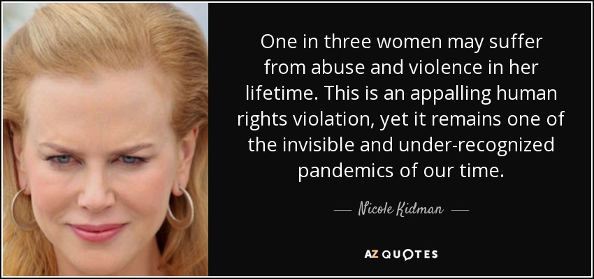 One in three women may suffer from abuse and violence in her lifetime. This is an appalling human rights violation, yet it remains one of the invisible and under-recognized pandemics of our time. - Nicole Kidman