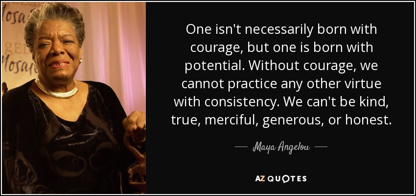 One isn't necessarily born with courage, but one is born with potential. Without courage, we cannot practice any other virtue with consistency. We can't be kind, true, merciful, generous, or honest. - Maya Angelou