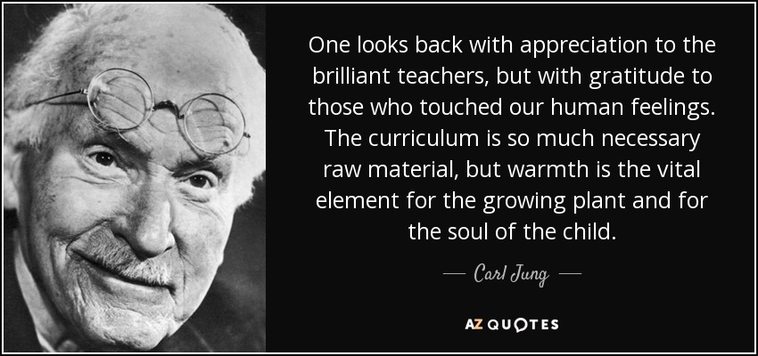 One looks back with appreciation to the brilliant teachers, but with gratitude to those who touched our human feelings. The curriculum is so much necessary raw material, but warmth is the vital element for the growing plant and for the soul of the child. - Carl Jung