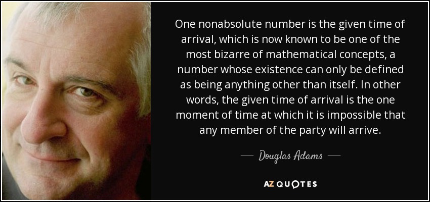 One nonabsolute number is the given time of arrival, which is now known to be one of the most bizarre of mathematical concepts, a number whose existence can only be defined as being anything other than itself. In other words, the given time of arrival is the one moment of time at which it is impossible that any member of the party will arrive. - Douglas Adams