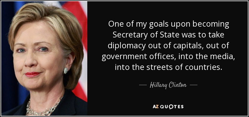 Uno de mis objetivos al convertirme en Secretario de Estado era sacar la diplomacia de las capitales, de las oficinas gubernamentales, de los medios de comunicación y de las calles de los países. - Hillary Clinton