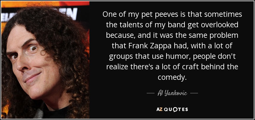 One of my pet peeves is that sometimes the talents of my band get overlooked because, and it was the same problem that Frank Zappa had, with a lot of groups that use humor, people don't realize there's a lot of craft behind the comedy. - Al Yankovic