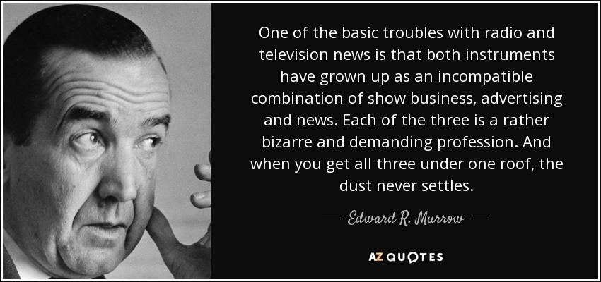 One of the basic troubles with radio and television news is that both instruments have grown up as an incompatible combination of show business, advertising and news. Each of the three is a rather bizarre and demanding profession. And when you get all three under one roof, the dust never settles. - Edward R. Murrow