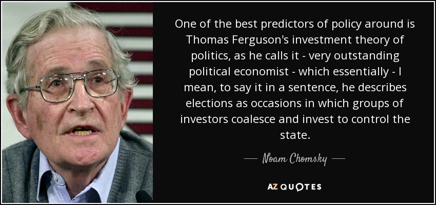 One of the best predictors of policy around is Thomas Ferguson's investment theory of politics, as he calls it - very outstanding political economist - which essentially - I mean, to say it in a sentence, he describes elections as occasions in which groups of investors coalesce and invest to control the state. - Noam Chomsky