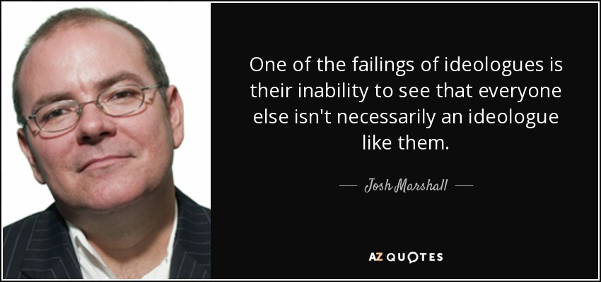 One of the failings of ideologues is their inability to see that everyone else isn't necessarily an ideologue like them. - Josh Marshall