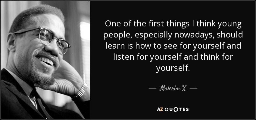 One of the first things I think young people, especially nowadays, should learn is how to see for yourself and listen for yourself and think for yourself. - Malcolm X