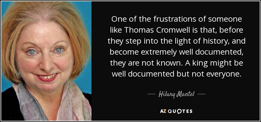 One of the frustrations of someone like Thomas Cromwell is that, before they step into the light of history, and become extremely well documented, they are not known. A king might be well documented but not everyone. - Hilary Mantel