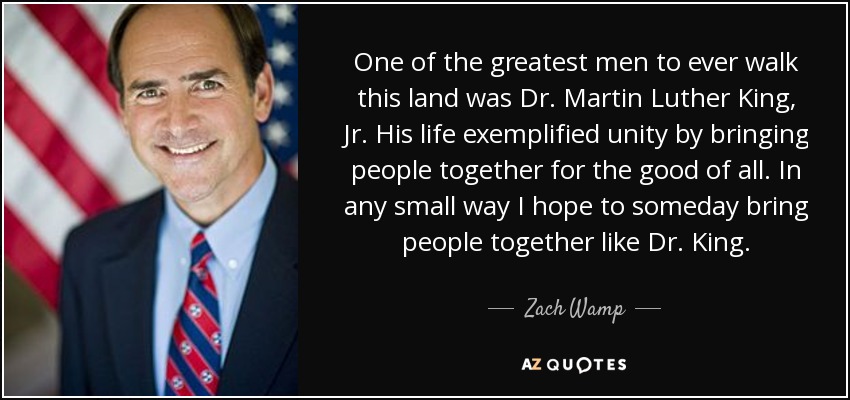 One of the greatest men to ever walk this land was Dr. Martin Luther King, Jr. His life exemplified unity by bringing people together for the good of all. In any small way I hope to someday bring people together like Dr. King. - Zach Wamp