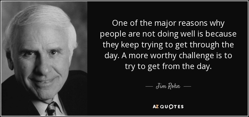 One of the major reasons why people are not doing well is because they keep trying to get through the day. A more worthy challenge is to try to get from the day. - Jim Rohn