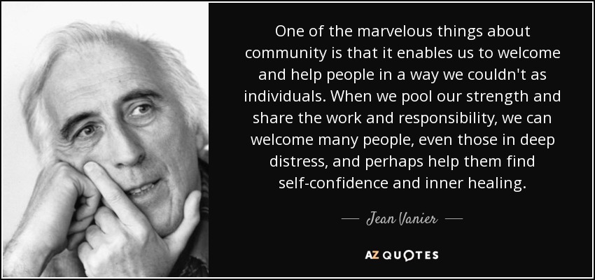 One of the marvelous things about community is that it enables us to welcome and help people in a way we couldn't as individuals. When we pool our strength and share the work and responsibility, we can welcome many people, even those in deep distress, and perhaps help them find self-confidence and inner healing. - Jean Vanier
