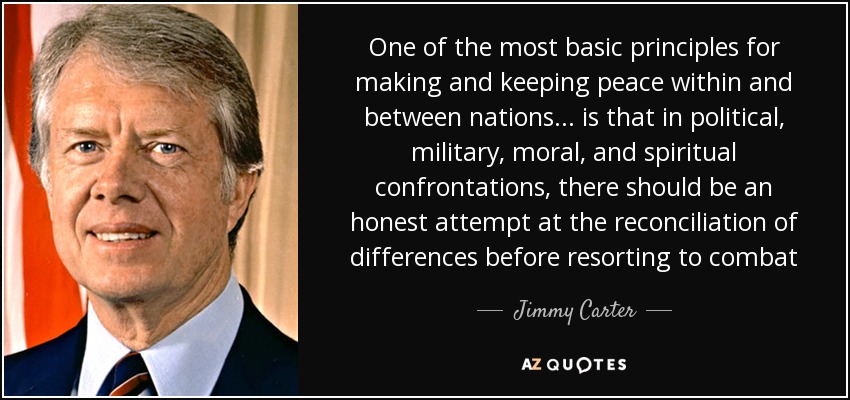 One of the most basic principles for making and keeping peace within and between nations. . . is that in political, military, moral, and spiritual confrontations, there should be an honest attempt at the reconciliation of differences before resorting to combat - Jimmy Carter