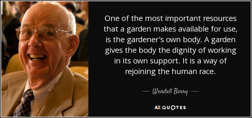One of the most important resources that a garden makes available for use, is the gardener's own body. A garden gives the body the dignity of working in its own support. It is a way of rejoining the human race. - Wendell Berry