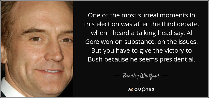 One of the most surreal moments in this election was after the third debate, when I heard a talking head say, Al Gore won on substance, on the issues. But you have to give the victory to Bush because he seems presidential. - Bradley Whitford