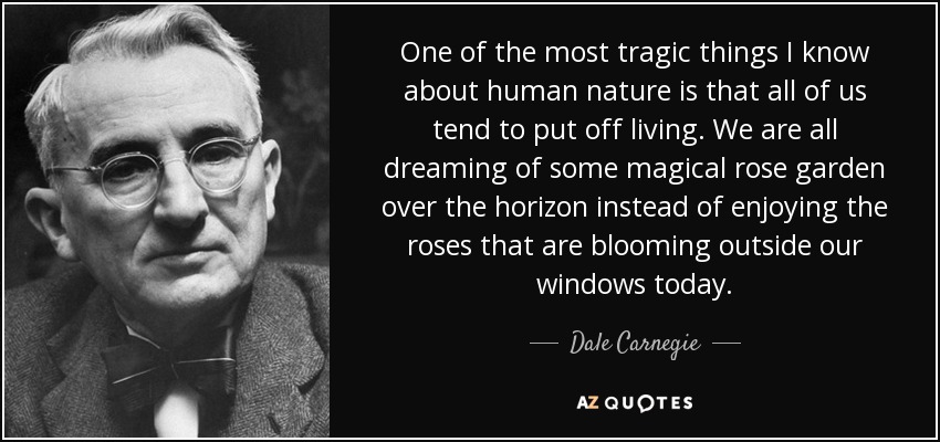 One of the most tragic things I know about human nature is that all of us tend to put off living. We are all dreaming of some magical rose garden over the horizon instead of enjoying the roses that are blooming outside our windows today. - Dale Carnegie
