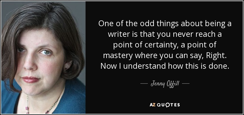 One of the odd things about being a writer is that you never reach a point of certainty, a point of mastery where you can say, Right. Now I understand how this is done. - Jenny Offill