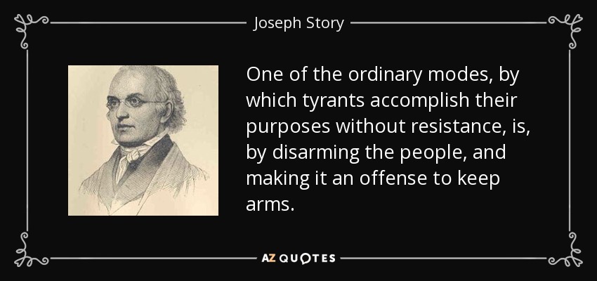 One of the ordinary modes, by which tyrants accomplish their purposes without resistance, is, by disarming the people, and making it an offense to keep arms. - Joseph Story