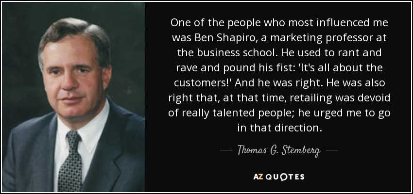 One of the people who most influenced me was Ben Shapiro, a marketing professor at the business school. He used to rant and rave and pound his fist: 'It's all about the customers!' And he was right. He was also right that, at that time, retailing was devoid of really talented people; he urged me to go in that direction. - Thomas G. Stemberg