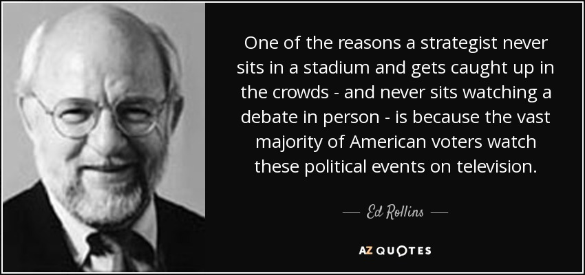 One of the reasons a strategist never sits in a stadium and gets caught up in the crowds - and never sits watching a debate in person - is because the vast majority of American voters watch these political events on television. - Ed Rollins