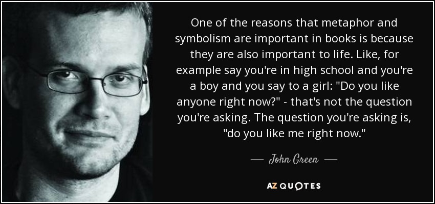 One of the reasons that metaphor and symbolism are important in books is because they are also important to life. Like, for example say you're in high school and you're a boy and you say to a girl: 