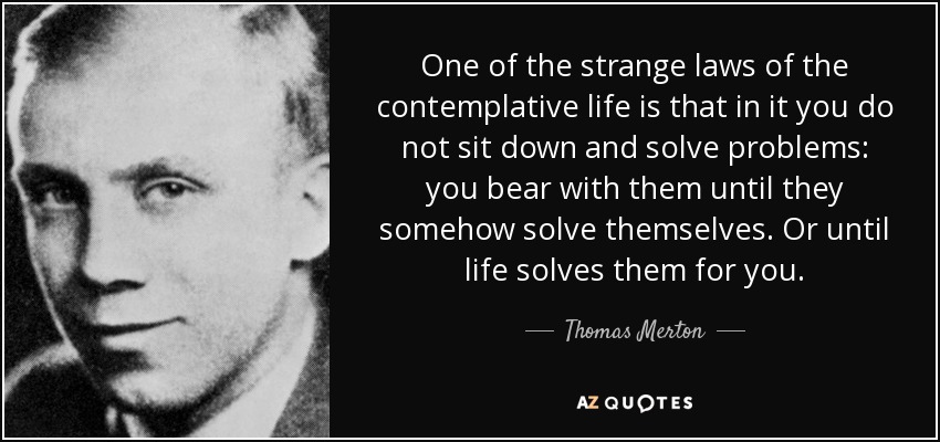 One of the strange laws of the contemplative life is that in it you do not sit down and solve problems: you bear with them until they somehow solve themselves. Or until life solves them for you. - Thomas Merton