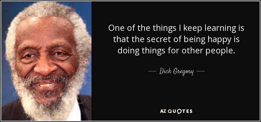 One of the things I keep learning is that the secret of being happy is doing things for other people. - Dick Gregory