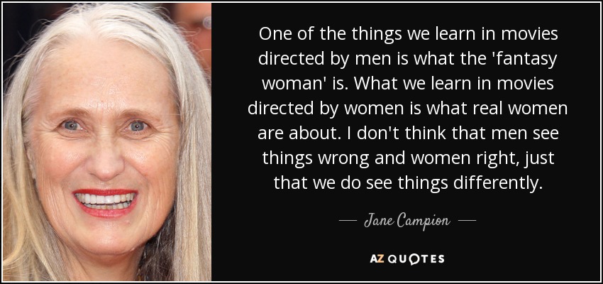 One of the things we learn in movies directed by men is what the 'fantasy woman' is. What we learn in movies directed by women is what real women are about. I don't think that men see things wrong and women right, just that we do see things differently. - Jane Campion