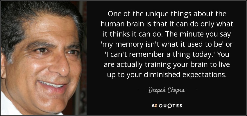 One of the unique things about the human brain is that it can do only what it thinks it can do. The minute you say 'my memory isn't what it used to be' or 'I can't remember a thing today.' You are actually training your brain to live up to your diminished expectations. - Deepak Chopra