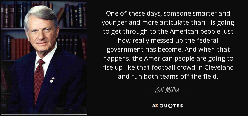 One of these days, someone smarter and younger and more articulate than I is going to get through to the American people just how really messed up the federal government has become. And when that happens, the American people are going to rise up like that football crowd in Cleveland and run both teams off the field. - Zell Miller