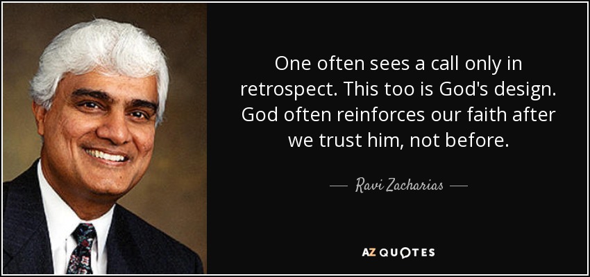 One often sees a call only in retrospect. This too is God's design. God often reinforces our faith after we trust him, not before. - Ravi Zacharias