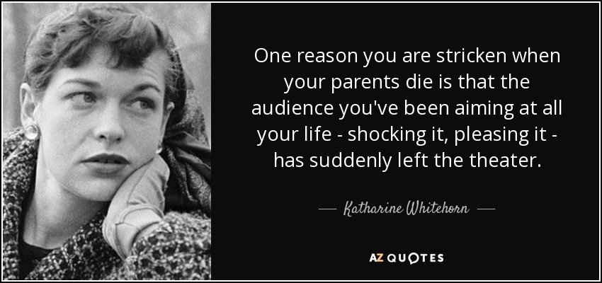 One reason you are stricken when your parents die is that the audience you've been aiming at all your life - shocking it, pleasing it - has suddenly left the theater. - Katharine Whitehorn