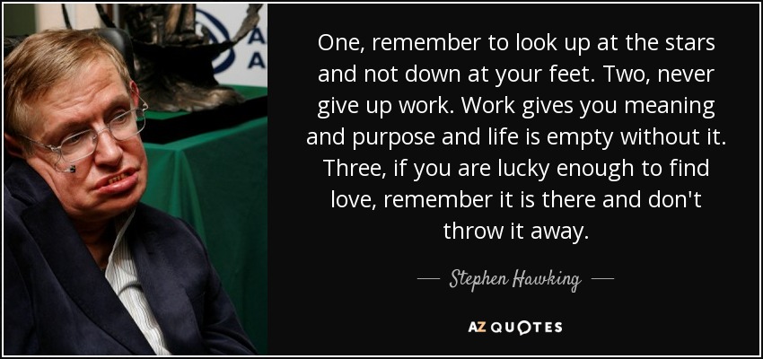 One, remember to look up at the stars and not down at your feet. Two, never give up work. Work gives you meaning and purpose and life is empty without it. Three, if you are lucky enough to find love, remember it is there and don't throw it away. - Stephen Hawking