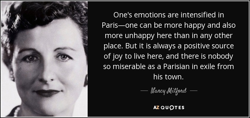 One's emotions are intensified in Paris—one can be more happy and also more unhappy here than in any other place. But it is always a positive source of joy to live here, and there is nobody so miserable as a Parisian in exile from his town. - Nancy Mitford