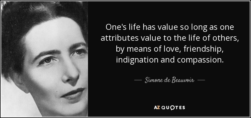 One's life has value so long as one attributes value to the life of others, by means of love, friendship, indignation and compassion. - Simone de Beauvoir