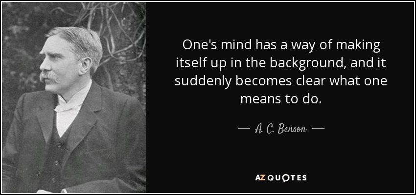 One's mind has a way of making itself up in the background, and it suddenly becomes clear what one means to do. - A. C. Benson