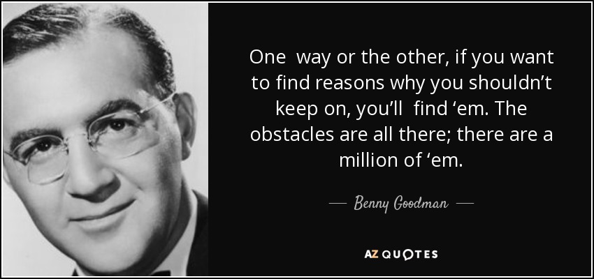 One way or the other, if you want to find reasons why you shouldn’t keep on, you’ll find ‘em. The obstacles are all there; there are a million of ‘em. - Benny Goodman